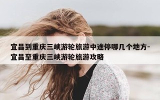 宜昌到重庆三峡游轮旅游中途停哪几个地方-宜昌至重庆三峡游轮旅游攻略