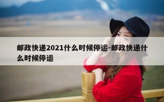 邮政快递2021什么时候停运-邮政快递什么时候停运