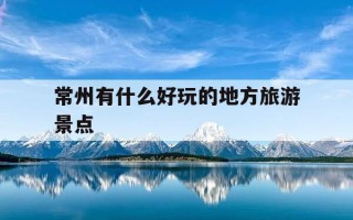 常州有什么好玩的地方旅游景点-常州有什么好玩的地方旅游景点推荐一下