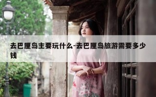 去巴厘岛主要玩什么-去巴厘岛旅游需要多少钱