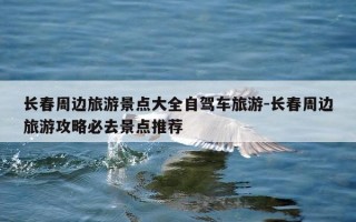 长春周边旅游景点大全自驾车旅游-长春周边旅游攻略必去景点推荐