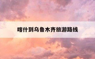 喀什到乌鲁木齐旅游路线-喀什到乌鲁木齐怎么玩