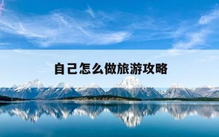 自己怎么做旅游攻略-自己怎么做旅游攻略手抄报