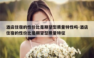 酒店住宿的性价比是期望型质量特性吗-酒店住宿的性价比是期望型质量特征