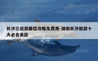 长沙三日游最佳攻略及费用-湖南长沙旅游十大必去景区