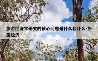 旅游经济学研究的核心问题是什么和什么-旅游经济