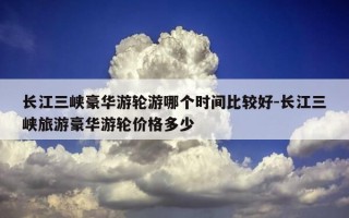 长江三峡豪华游轮游哪个时间比较好-长江三峡旅游豪华游轮价格多少