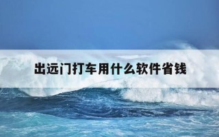 出远门打车用什么软件省钱-出远门打什么车方便