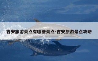 吉安旅游景点有哪些景点-吉安旅游景点攻略