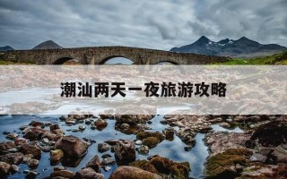 潮汕两天一夜旅游攻略-潮汕2天1夜自驾游攻略