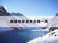 新疆包车游多少钱一天-新疆包车一天大概多少钱