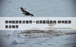 郑州旅游景点推荐一日游最佳路线-郑州旅游景点推荐