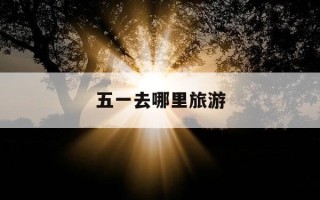 五一去哪里旅游-五一去哪里旅游最好最合适