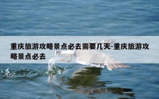 重庆旅游攻略景点必去需要几天-重庆旅游攻略景点必去
