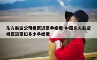 东方航空公司机票退票手续费-中国东方航空机票退票扣多少手续费