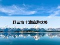 野三坡十渡旅游攻略-野三坡跟十度哪个好玩一些