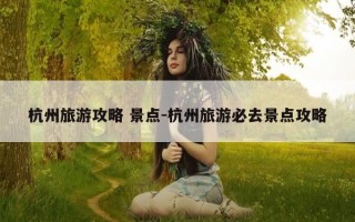 杭州旅游攻略 景点-杭州旅游必去景点攻略