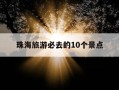 珠海旅游必去的10个景点-珠海旅游必玩的14个景点全攻略