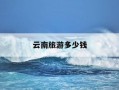 云南旅游多少钱-云南旅游多少钱是低价团的