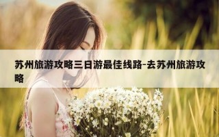 苏州旅游攻略三日游最佳线路-去苏州旅游攻略