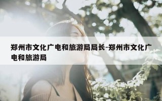 郑州市文化广电和旅游局局长-郑州市文化广电和旅游局