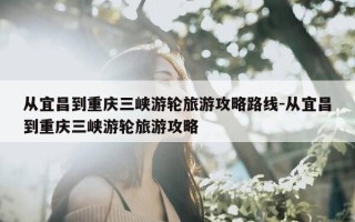 从宜昌到重庆三峡游轮旅游攻略路线-从宜昌到重庆三峡游轮旅游攻略