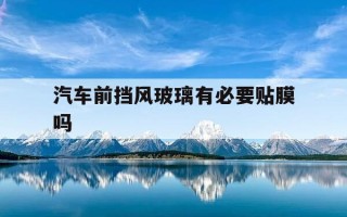 汽车前挡风玻璃有必要贴膜吗-汽车前挡风玻璃有必要贴膜吗?哪种膜防晒效果好?