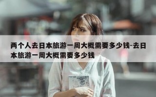 两个人去日本旅游一周大概需要多少钱-去日本旅游一周大概需要多少钱