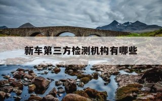 新车第三方检测机构有哪些-买新车第三方检测机构