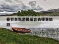 春节自驾游最适合去哪里旅游-春节自驾游最适合去哪里旅游河南