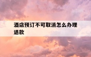 酒店预订不可取消怎么办理退款-预定酒店取消不能退款