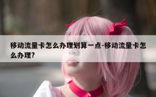 移动流量卡怎么办理划算一点-移动流量卡怎么办理?