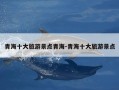 青海十大旅游景点青海-青海十大旅游景点