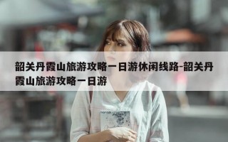 韶关丹霞山旅游攻略一日游休闲线路-韶关丹霞山旅游攻略一日游