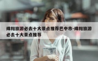 绵阳旅游必去十大景点推荐巴中市-绵阳旅游必去十大景点推荐