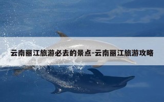 云南丽江旅游必去的景点-云南丽江旅游攻略