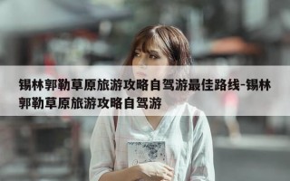 锡林郭勒草原旅游攻略自驾游最佳路线-锡林郭勒草原旅游攻略自驾游