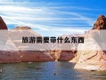 旅游需要带什么东西-恩施旅游需要带什么东西