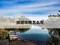 旅游攻略怎么写-旅游攻略怎么写模板