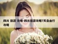 四川 旅游 攻略-四川旅游攻略7天自由行攻略