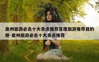 泉州旅游必去十大景点推荐百度旅游推荐目的地-泉州旅游必去十大景点推荐