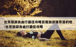 北京旅游自由行最佳攻略百度旅游推荐目的地-北京旅游自由行最佳攻略