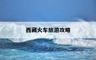 西藏火车旅游攻略-西藏火车旅游攻略图