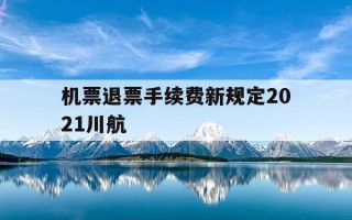 机票退票手续费新规定2021川航-川航机票退款多久到账
