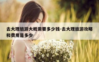 去大理旅游大概需要多少钱-去大理旅游攻略和费用是多少