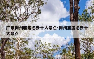 广东梅州旅游必去十大景点-梅州旅游必去十大景点