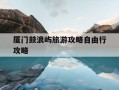 厦门鼓浪屿旅游攻略自由行攻略-厦门鼓浪屿旅游攻略自由行攻略一日游
