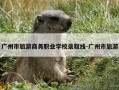 广州市旅游商务职业学校录取线-广州市旅游