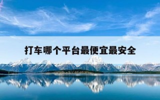 打车哪个平台最便宜最安全-打车哪个平台最便宜最安全省钱