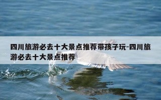 四川旅游必去十大景点推荐带孩子玩-四川旅游必去十大景点推荐